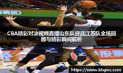CBA精彩对决视频直播山东队迎战江苏队全场回顾与精彩瞬间解析